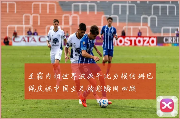 王霜内切世界波扳平比分模仿姆巴佩庆祝中国女足精彩瞬间回顾