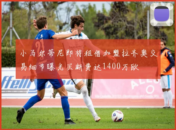 小马尔蒂尼即将租借加盟拉齐奥交易细节曝光买断费达1400万欧