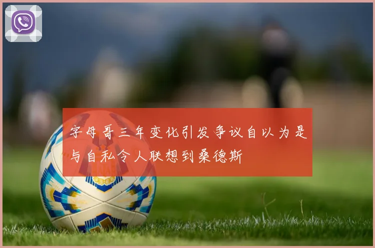 字母哥三年变化引发争议自以为是与自私令人联想到桑德斯