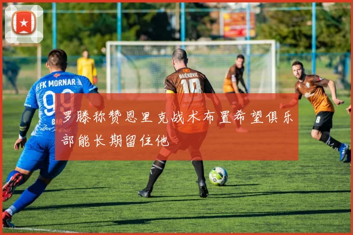 罗滕称赞恩里克战术布置希望俱乐部能长期留住他