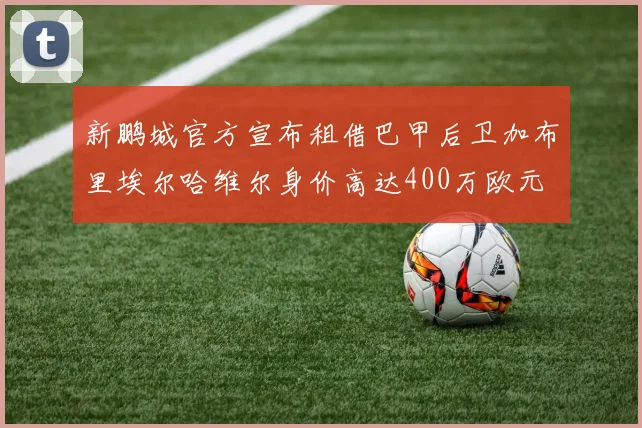 新鹏城官方宣布租借巴甲后卫加布里埃尔哈维尔身价高达400万欧元