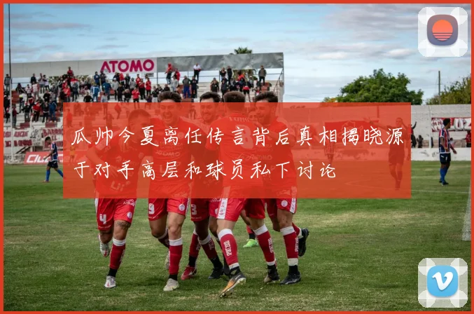 瓜帅今夏离任传言背后真相揭晓源于对手高层和球员私下讨论