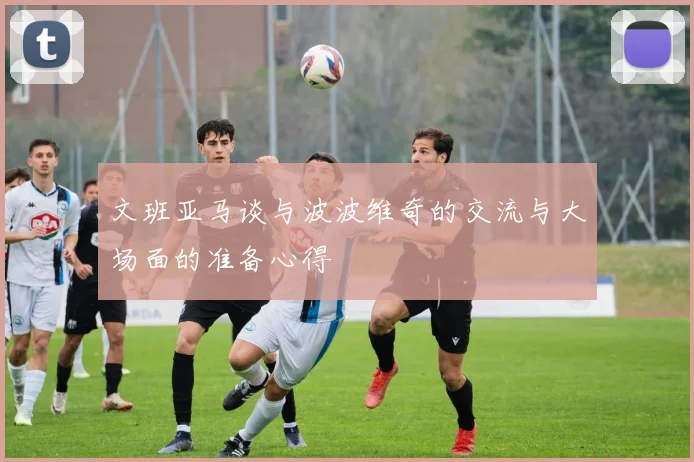 文班亚马谈与波波维奇的交流与大场面的准备心得